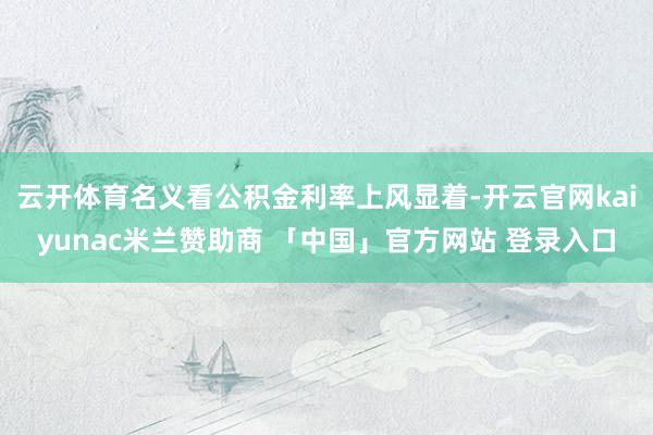云开体育名义看公积金利率上风显着-开云官网kaiyunac米兰赞助商 「中国」官方网站 登录入口