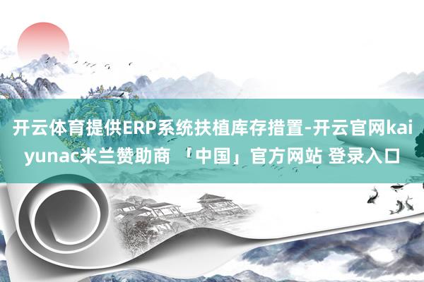开云体育提供ERP系统扶植库存措置-开云官网kaiyunac米兰赞助商 「中国」官方网站 登录入口