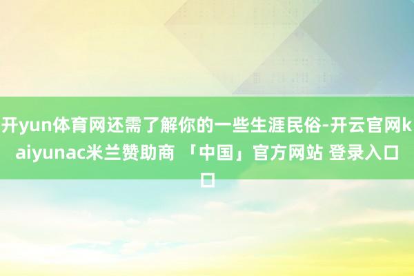 开yun体育网还需了解你的一些生涯民俗-开云官网kaiyunac米兰赞助商 「中国」官方网站 登录入口