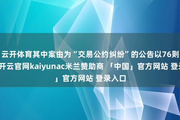 云开体育其中案由为“交易公约纠纷”的公告以76则居首-开云官网kaiyunac米兰赞助商 「中国」官方网站 登录入口