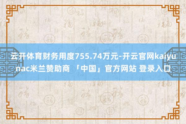 云开体育财务用度755.74万元-开云官网kaiyunac米兰赞助商 「中国」官方网站 登录入口