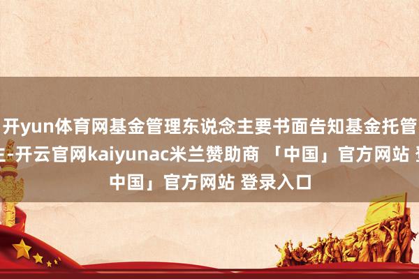 开yun体育网基金管理东说念主要书面告知基金托管东说念主-开云官网kaiyunac米兰赞助商 「中国」官方网站 登录入口
