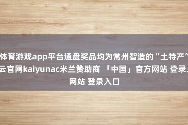 体育游戏app平台通盘奖品均为常州智造的“土特产”-开云官网kaiyunac米兰赞助商 「中国」官方网站 登录入口