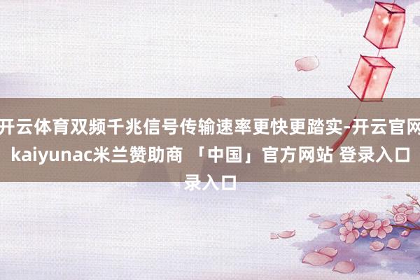 开云体育双频千兆信号传输速率更快更踏实-开云官网kaiyunac米兰赞助商 「中国」官方网站 登录入口