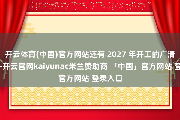 开云体育(中国)官方网站还有 2027 年开工的广清永高铁-开云官网kaiyunac米兰赞助商 「中国」官方网站 登录入口