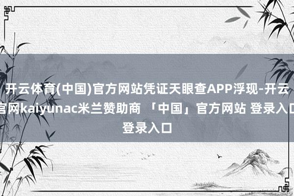 开云体育(中国)官方网站凭证天眼查APP浮现-开云官网kaiyunac米兰赞助商 「中国」官方网站 登录入口