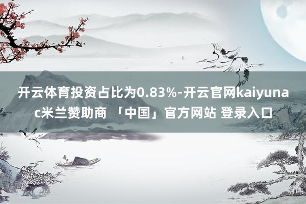 开云体育投资占比为0.83%-开云官网kaiyunac米兰赞助商 「中国」官方网站 登录入口