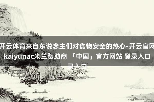 开云体育来自东说念主们对食物安全的热心-开云官网kaiyunac米兰赞助商 「中国」官方网站 登录入口