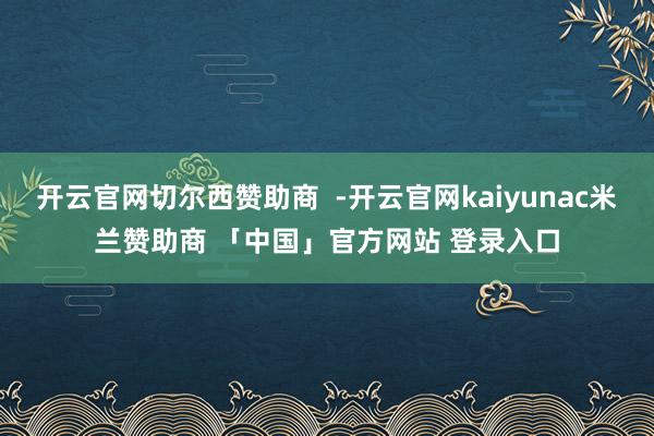 开云官网切尔西赞助商  -开云官网kaiyunac米兰赞助商 「中国」官方网站 登录入口