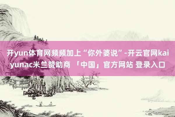 开yun体育网频频加上“你外婆说”-开云官网kaiyunac米兰赞助商 「中国」官方网站 登录入口