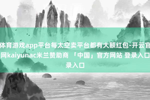 体育游戏app平台每太空卖平台都有大额红包-开云官网kaiyunac米兰赞助商 「中国」官方网站 登录入口