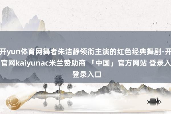 开yun体育网舞者朱洁静领衔主演的红色经典舞剧-开云官网kaiyunac米兰赞助商 「中国」官方网站 登录入口