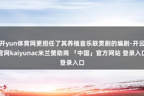 开yun体育网更担任了其养殖音乐联贯剧的编剧-开云官网kaiyunac米兰赞助商 「中国」官方网站 登录入口