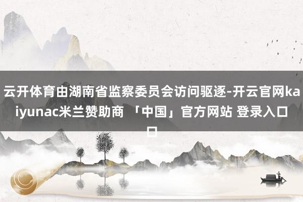 云开体育由湖南省监察委员会访问驱逐-开云官网kaiyunac米兰赞助商 「中国」官方网站 登录入口