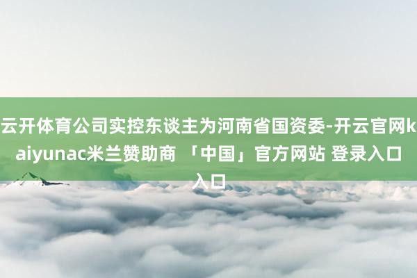 云开体育公司实控东谈主为河南省国资委-开云官网kaiyunac米兰赞助商 「中国」官方网站 登录入口
