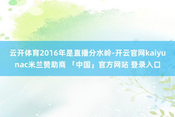 云开体育2016年是直播分水岭-开云官网kaiyunac米兰赞助商 「中国」官方网站 登录入口