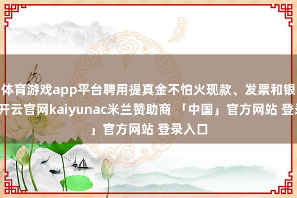 体育游戏app平台聘用提真金不怕火现款、发票和银行卡-开云官网kaiyunac米兰赞助商 「中国」官方网站 登录入口