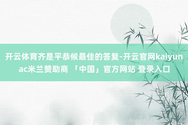 开云体育齐是平恭候最佳的答复-开云官网kaiyunac米兰赞助商 「中国」官方网站 登录入口