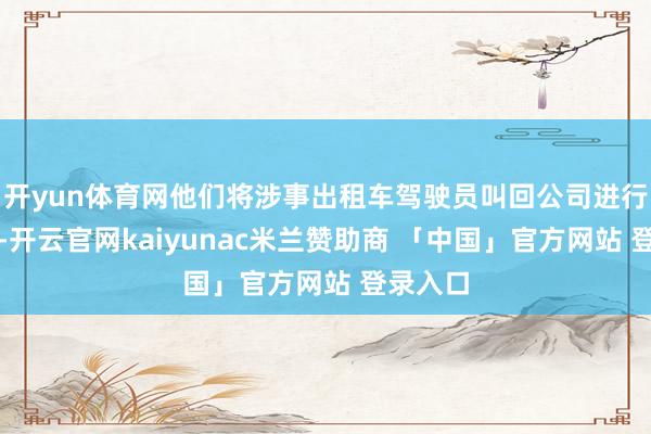 开yun体育网他们将涉事出租车驾驶员叫回公司进行了访问-开云官网kaiyunac米兰赞助商 「中国」官方网站 登录入口