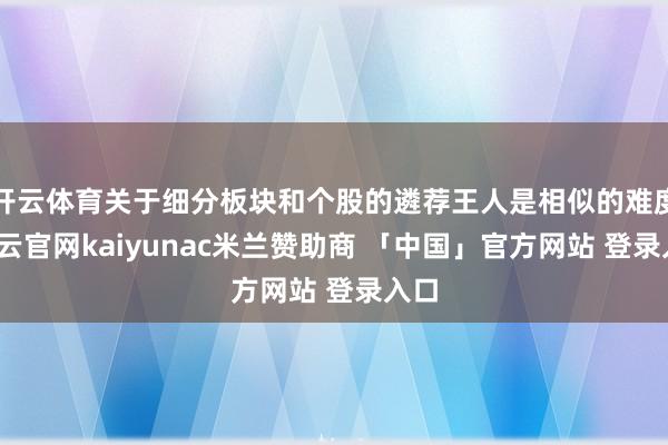 开云体育关于细分板块和个股的遴荐王人是相似的难度-开云官网kaiyunac米兰赞助商 「中国」官方网站 登录入口