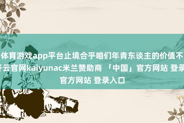 体育游戏app平台止境合乎咱们年青东谈主的价值不雅-开云官网kaiyunac米兰赞助商 「中国」官方网站 登录入口