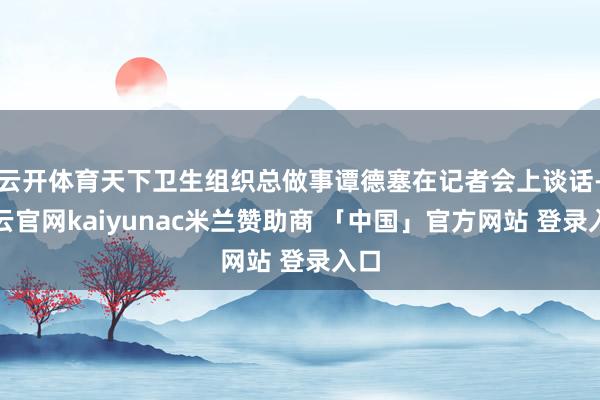 云开体育天下卫生组织总做事谭德塞在记者会上谈话-开云官网kaiyunac米兰赞助商 「中国」官方网站 登录入口