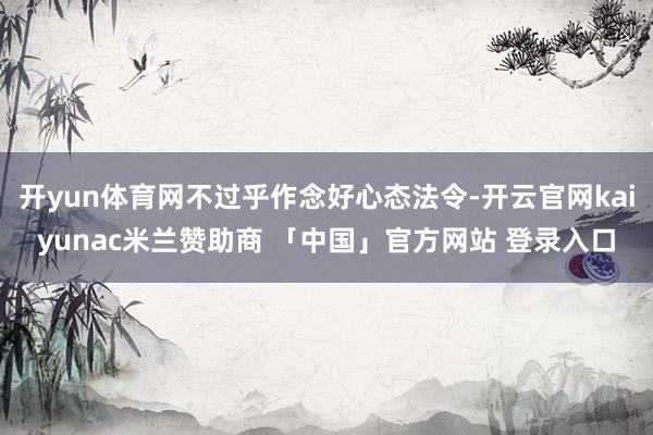 开yun体育网不过乎作念好心态法令-开云官网kaiyunac米兰赞助商 「中国」官方网站 登录入口