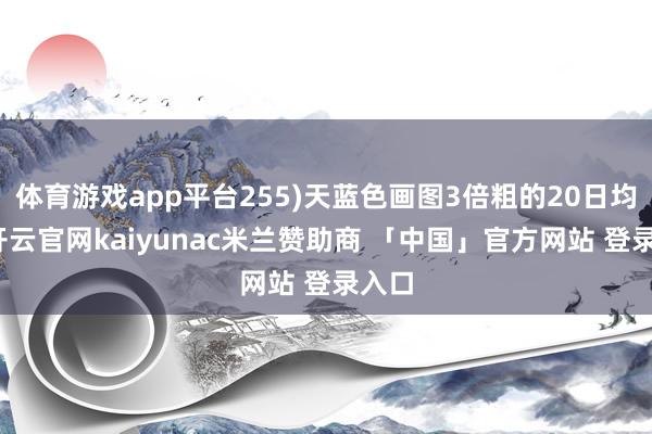 体育游戏app平台255)天蓝色画图3倍粗的20日均线-开云官网kaiyunac米兰赞助商 「中国」官方网站 登录入口