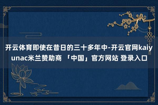 开云体育即使在昔日的三十多年中-开云官网kaiyunac米兰赞助商 「中国」官方网站 登录入口