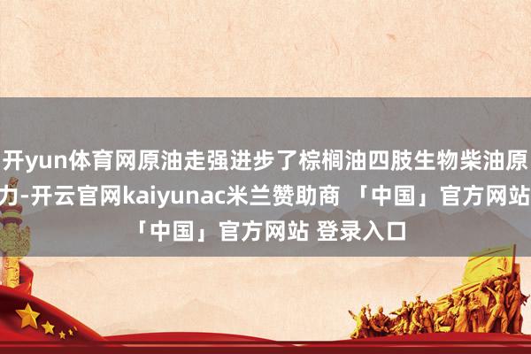 开yun体育网原油走强进步了棕榈油四肢生物柴油原料的竞争力-开云官网kaiyunac米兰赞助商 「中国」官方网站 登录入口