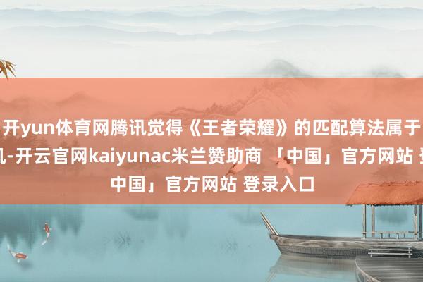 开yun体育网腾讯觉得《王者荣耀》的匹配算法属于手艺玄机-开云官网kaiyunac米兰赞助商 「中国」官方网站 登录入口