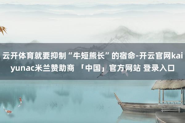 云开体育就要抑制“牛短熊长”的宿命-开云官网kaiyunac米兰赞助商 「中国」官方网站 登录入口
