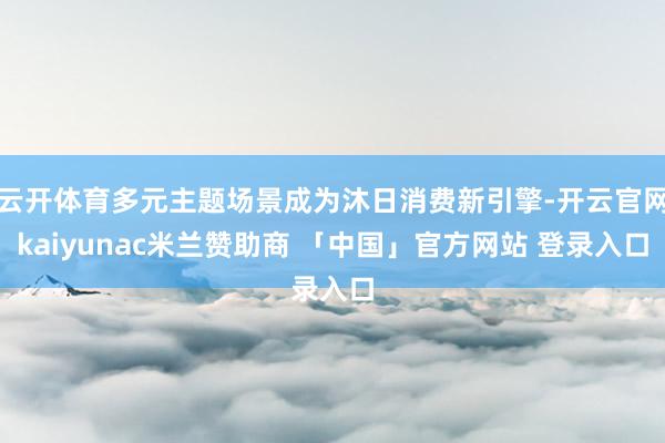 云开体育多元主题场景成为沐日消费新引擎-开云官网kaiyunac米兰赞助商 「中国」官方网站 登录入口