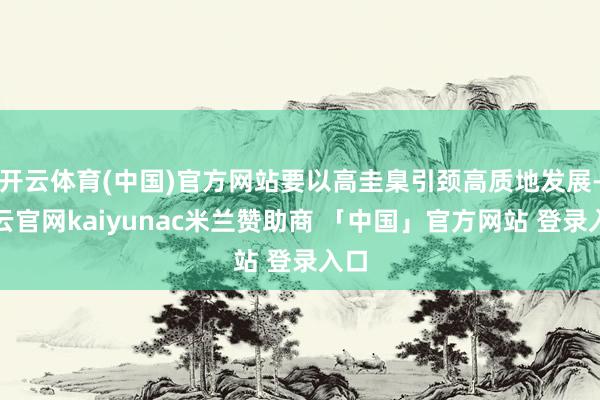 开云体育(中国)官方网站要以高圭臬引颈高质地发展-开云官网kaiyunac米兰赞助商 「中国」官方网站 登录入口