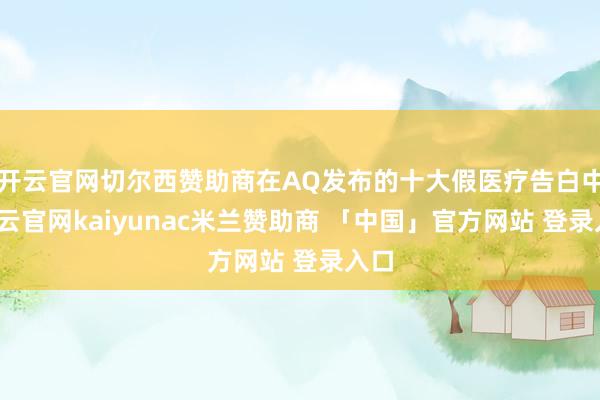 开云官网切尔西赞助商在AQ发布的十大假医疗告白中-开云官网kaiyunac米兰赞助商 「中国」官方网站 登录入口