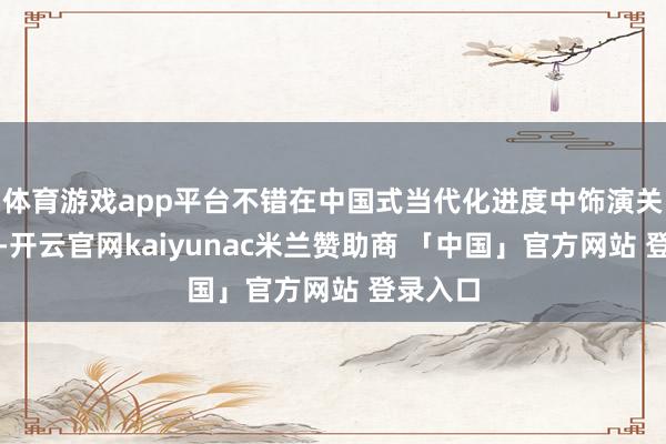 体育游戏app平台不错在中国式当代化进度中饰演关节变装-开云官网kaiyunac米兰赞助商 「中国」官方网站 登录入口