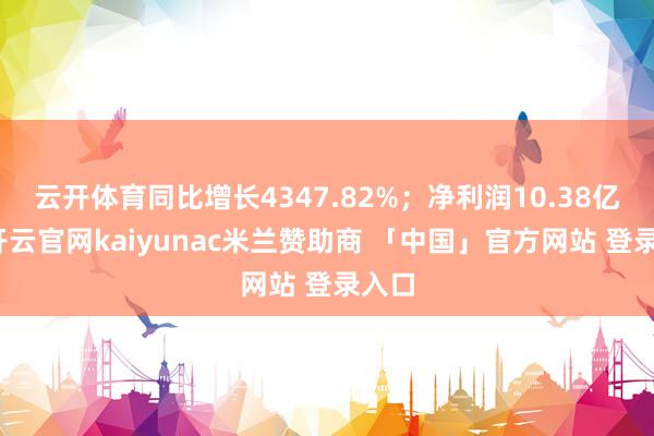 云开体育同比增长4347.82%；净利润10.38亿元-开云官网kaiyunac米兰赞助商 「中国」官方网站 登录入口