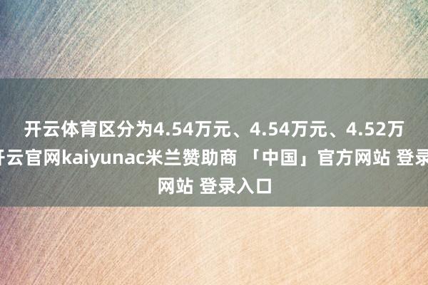 开云体育区分为4.54万元、4.54万元、4.52万元-开云官网kaiyunac米兰赞助商 「中国」官方网站 登录入口