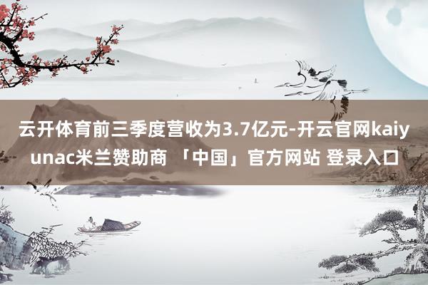 云开体育前三季度营收为3.7亿元-开云官网kaiyunac米兰赞助商 「中国」官方网站 登录入口