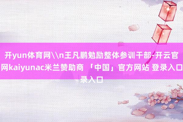 开yun体育网\n王凡鹏勉励整体参训干部-开云官网kaiyunac米兰赞助商 「中国」官方网站 登录入口