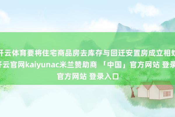 开云体育要将住宅商品房去库存与回迁安置房成立相蚁集-开云官网kaiyunac米兰赞助商 「中国」官方网站 登录入口