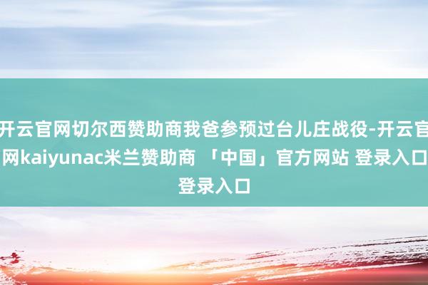 开云官网切尔西赞助商我爸参预过台儿庄战役-开云官网kaiyunac米兰赞助商 「中国」官方网站 登录入口