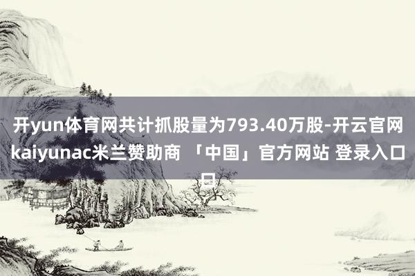 开yun体育网共计抓股量为793.40万股-开云官网kaiyunac米兰赞助商 「中国」官方网站 登录入口
