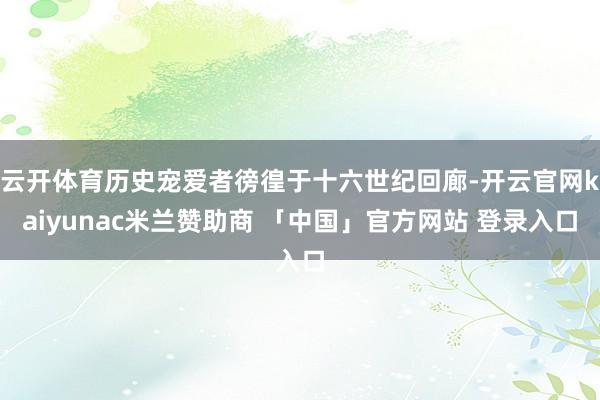 云开体育历史宠爱者徬徨于十六世纪回廊-开云官网kaiyunac米兰赞助商 「中国」官方网站 登录入口