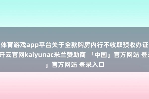 体育游戏app平台关于全款购房内行不收取预收办证用度-开云官网kaiyunac米兰赞助商 「中国」官方网站 登录入口