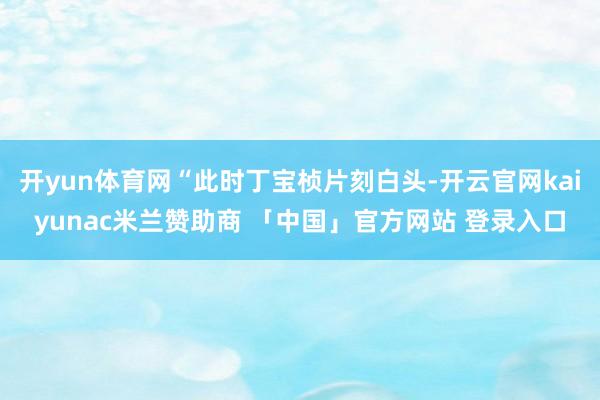 开yun体育网“此时丁宝桢片刻白头-开云官网kaiyunac米兰赞助商 「中国」官方网站 登录入口