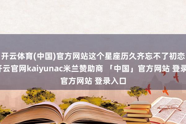 开云体育(中国)官方网站这个星座历久齐忘不了初恋！-开云官网kaiyunac米兰赞助商 「中国」官方网站 登录入口
