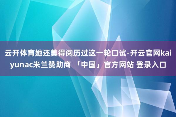 云开体育她还莫得阅历过这一轮口试-开云官网kaiyunac米兰赞助商 「中国」官方网站 登录入口