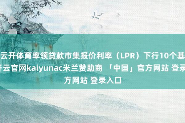 云开体育率领贷款市集报价利率（LPR）下行10个基点-开云官网kaiyunac米兰赞助商 「中国」官方网站 登录入口