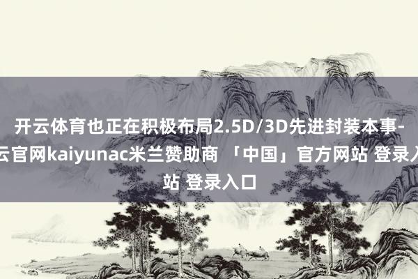 开云体育也正在积极布局2.5D/3D先进封装本事-开云官网kaiyunac米兰赞助商 「中国」官方网站 登录入口